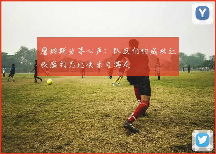 詹姆斯分享心声：队友们的成功让我感到无比快乐与满足