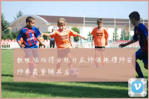 教练场均得分统计瓜帅领跑穆帅安帅弗爵紧随其后