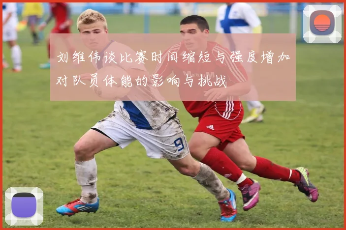 刘维伟谈比赛时间缩短与强度增加对队员体能的影响与挑战