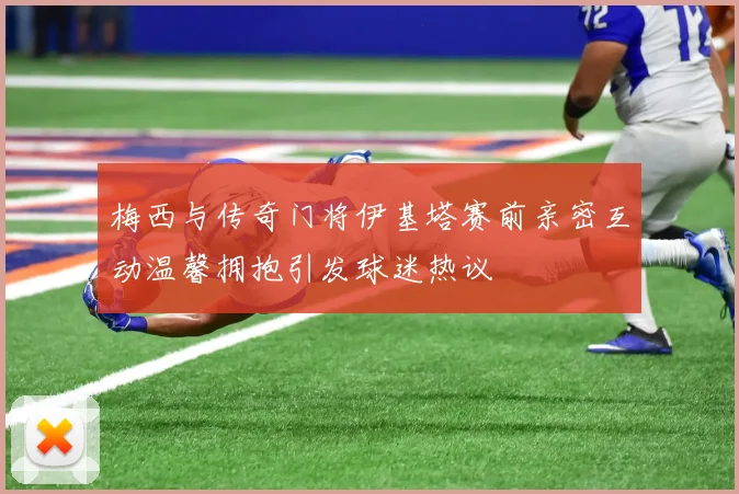 梅西与传奇门将伊基塔赛前亲密互动温馨拥抱引发球迷热议