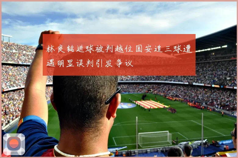 林良铭进球被判越位国安追三球遭遇明显误判引发争议