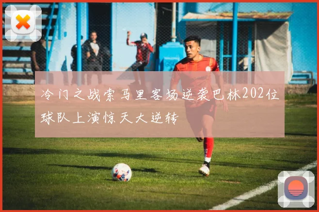 冷门之战索马里客场逆袭巴林202位球队上演惊天大逆转