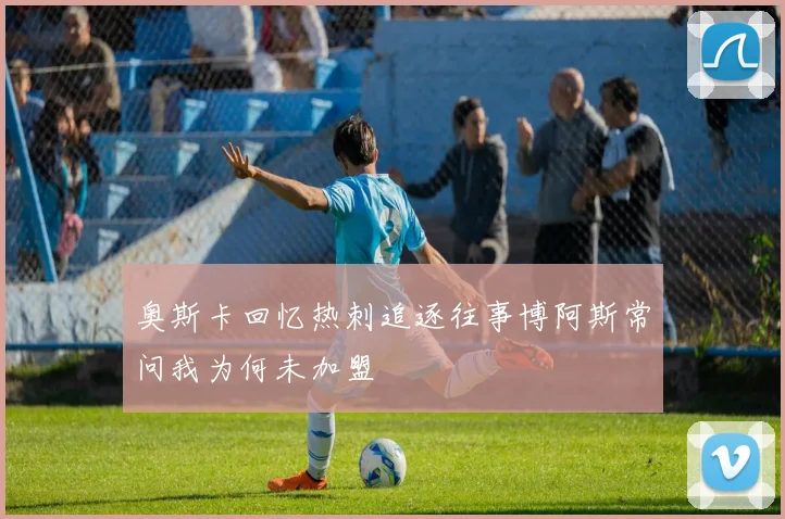 奥斯卡回忆热刺追逐往事博阿斯常问我为何未加盟