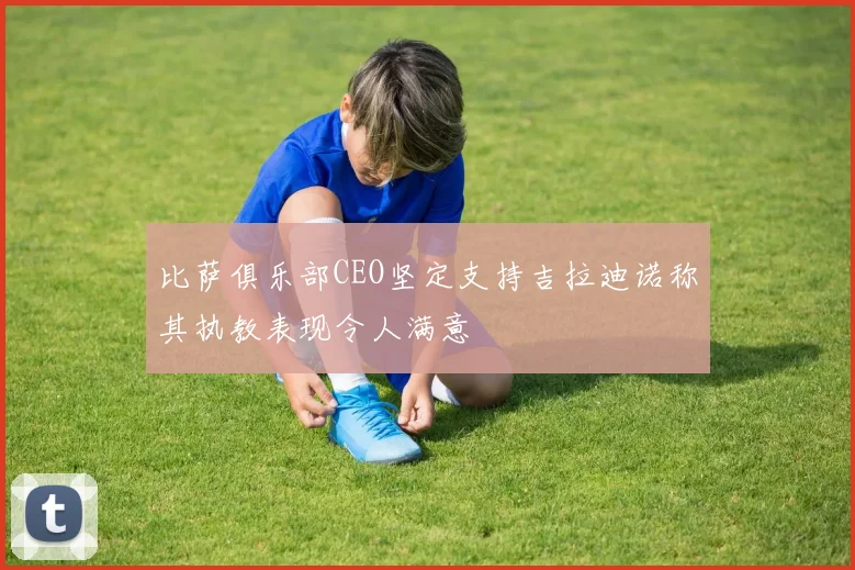 比萨俱乐部CEO坚定支持吉拉迪诺称其执教表现令人满意