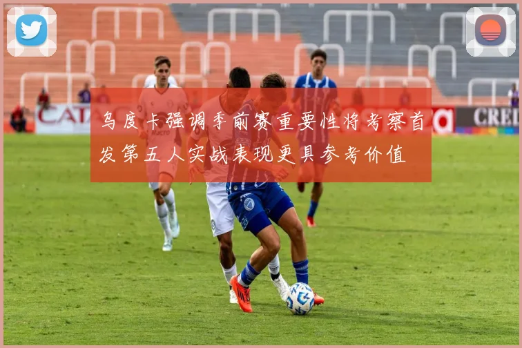 乌度卡强调季前赛重要性将考察首发第五人实战表现更具参考价值