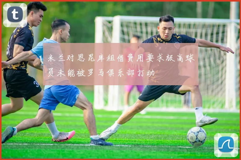 米兰对恩昆库租借费用要求极高球员未能被罗马俱乐部打动