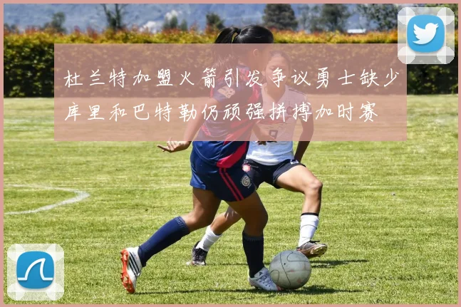 杜兰特加盟火箭引发争议勇士缺少库里和巴特勒仍顽强拼搏加时赛